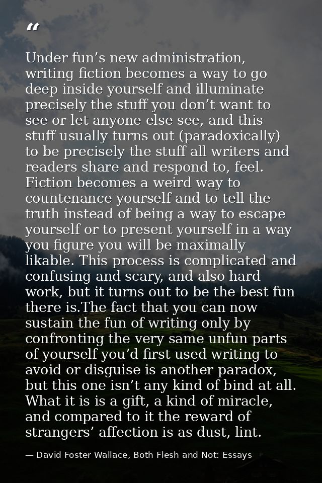 Under fun’s new administration, writing fiction becomes a way to go deep inside yourself and illuminate precisely the st — David Foster Wallace, Both Flesh and Not: Essays