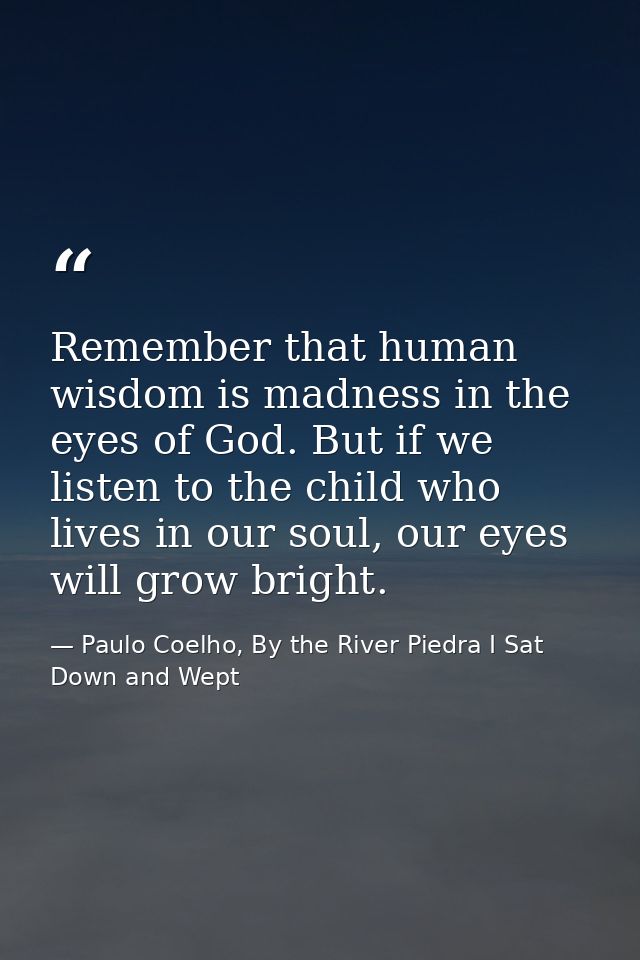 Remember that human wisdom is madness in the eyes of God. But if we listen to the child who lives in our soul, our eyes  — Paulo Coelho, By the River Piedra I Sat Down and Wept