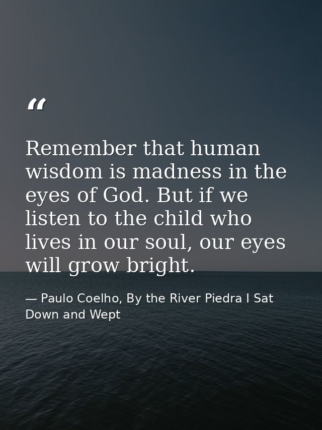Remember that human wisdom is madness in the eyes of God. But if we listen to the child who lives in our soul, our eyes  — Paulo Coelho, By the River Piedra I Sat Down and Wept