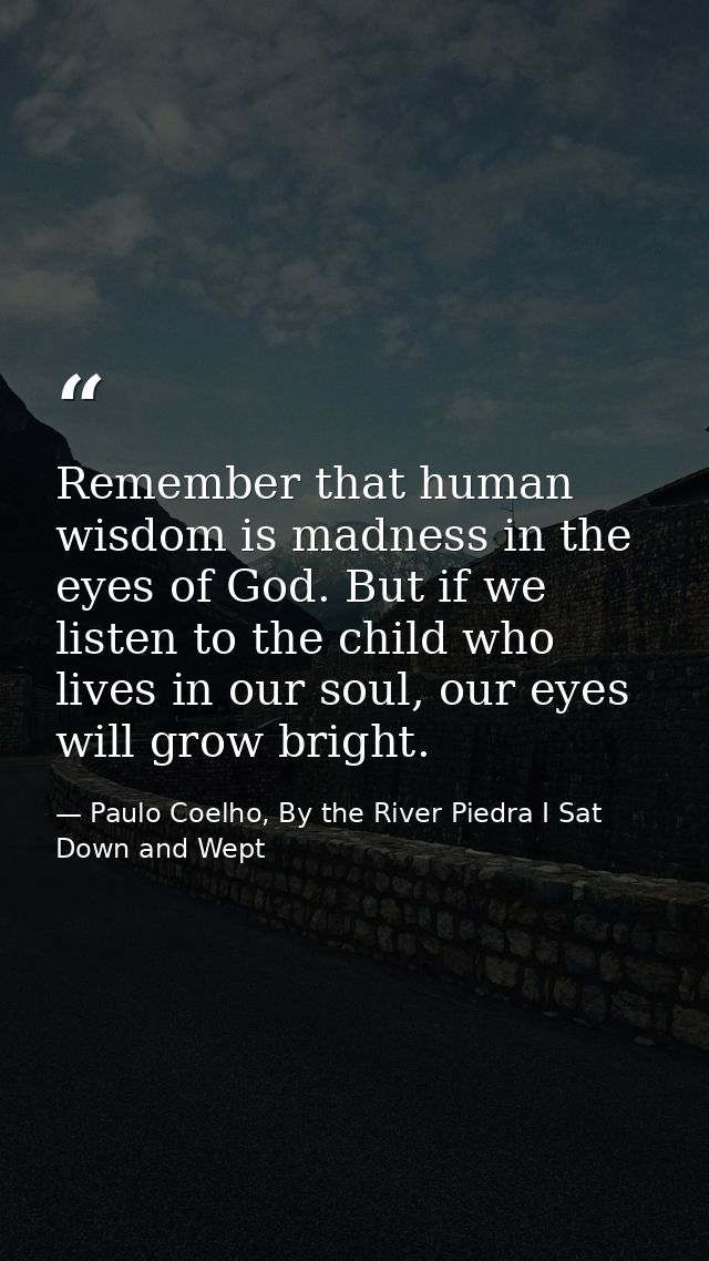 Remember that human wisdom is madness in the eyes of God. But if we listen to the child who lives in our soul, our eyes  — Paulo Coelho, By the River Piedra I Sat Down and Wept