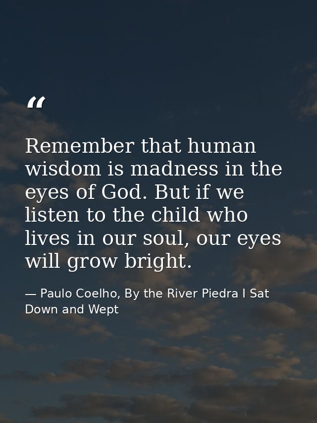 Remember that human wisdom is madness in the eyes of God. But if we listen to the child who lives in our soul, our eyes  — Paulo Coelho, By the River Piedra I Sat Down and Wept