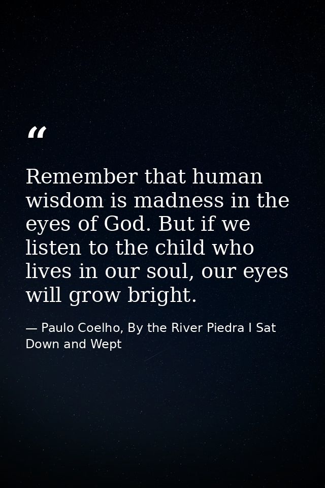 Remember that human wisdom is madness in the eyes of God. But if we listen to the child who lives in our soul, our eyes  — Paulo Coelho, By the River Piedra I Sat Down and Wept