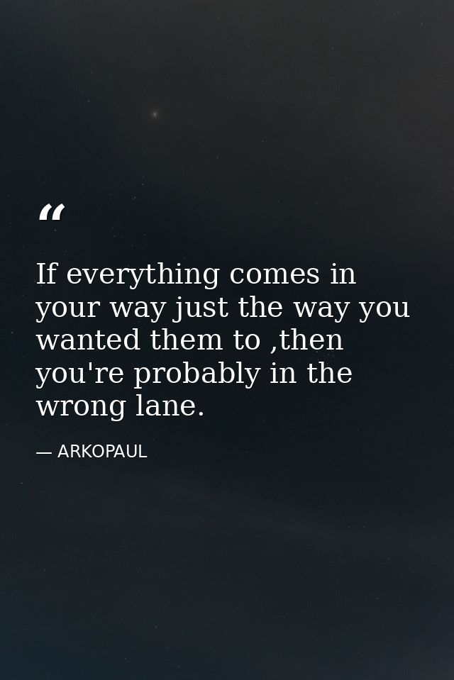 If everything comes in your way just the way you wanted them to ,then you're probably in the wrong lane. — ARKOPAUL