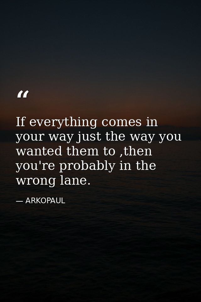 If everything comes in your way just the way you wanted them to ,then you're probably in the wrong lane. — ARKOPAUL