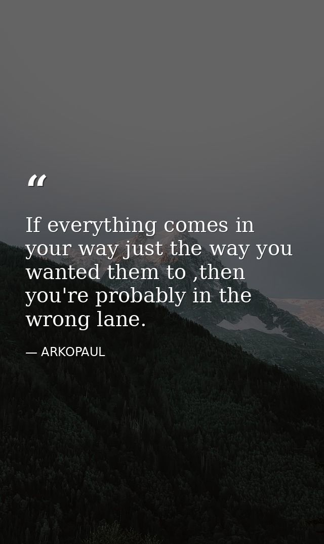 If everything comes in your way just the way you wanted them to ,then you're probably in the wrong lane. — ARKOPAUL