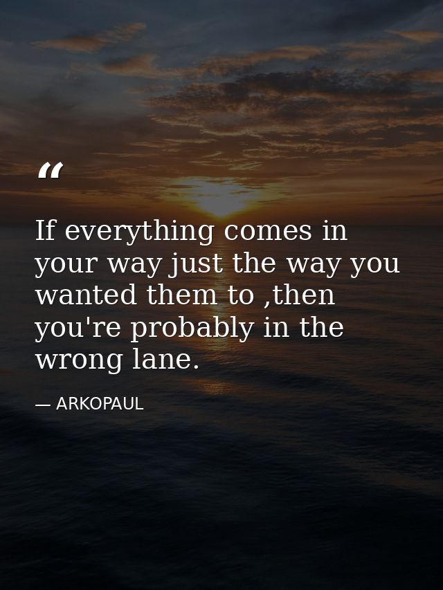 If everything comes in your way just the way you wanted them to ,then you're probably in the wrong lane. — ARKOPAUL