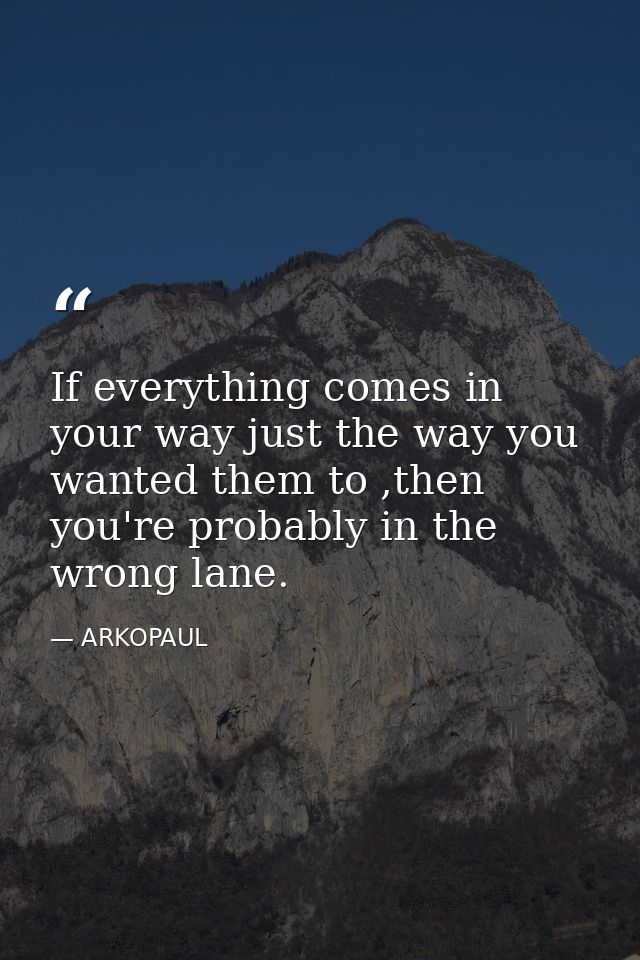 If everything comes in your way just the way you wanted them to ,then you're probably in the wrong lane. — ARKOPAUL