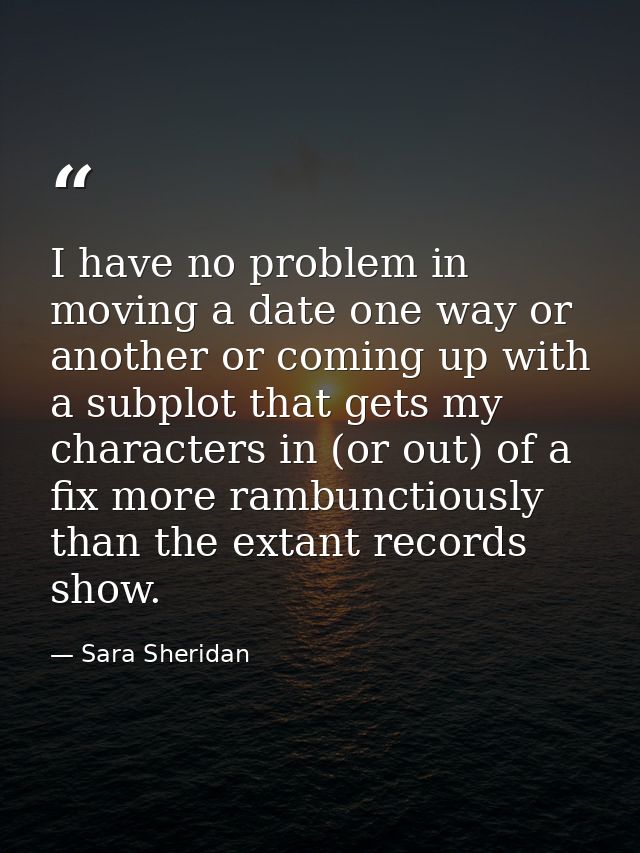 I have no problem in moving a date one way or another or coming up with a subplot that gets my characters in (or out) of — Sara Sheridan