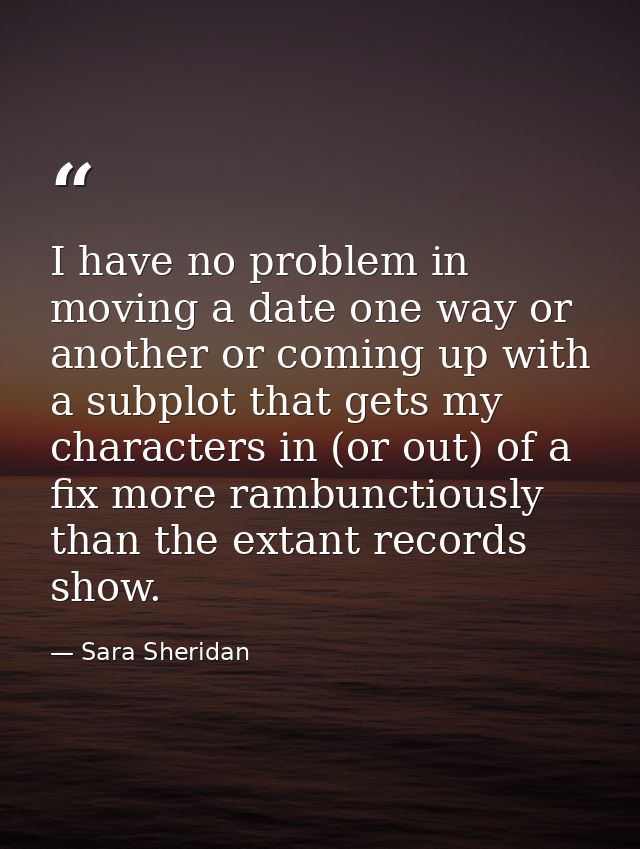 I have no problem in moving a date one way or another or coming up with a subplot that gets my characters in (or out) of — Sara Sheridan