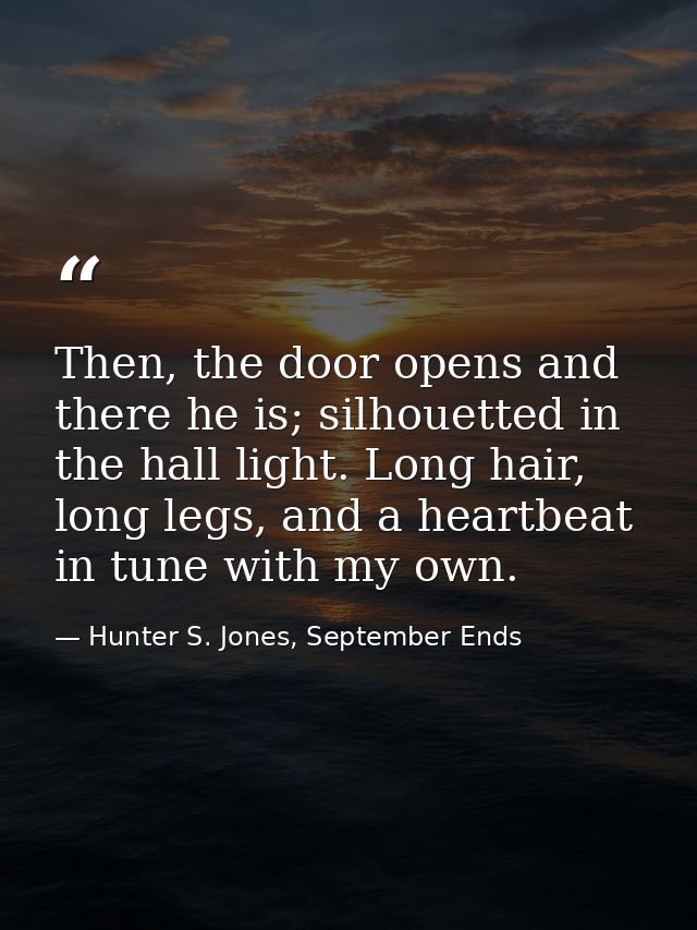 Then, the door opens and there he is; silhouetted in the hall light. Long hair, long legs, and a heartbeat in tune with  — Hunter S. Jones, September Ends