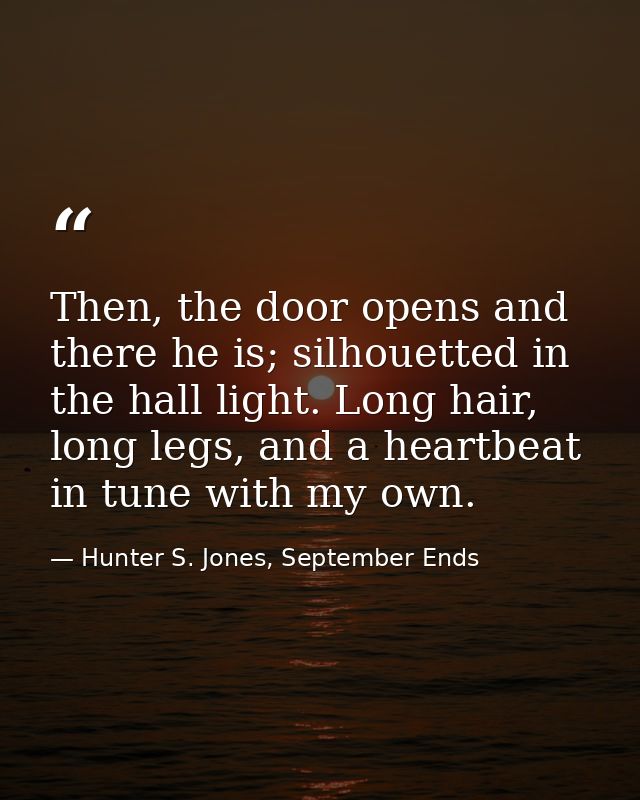 Then, the door opens and there he is; silhouetted in the hall light. Long hair, long legs, and a heartbeat in tune with  — Hunter S. Jones, September Ends