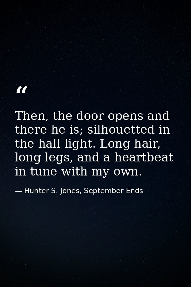 Then, the door opens and there he is; silhouetted in the hall light. Long hair, long legs, and a heartbeat in tune with  — Hunter S. Jones, September Ends