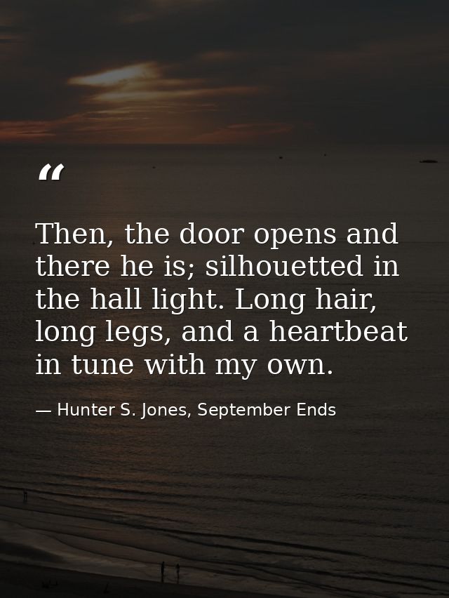 Then, the door opens and there he is; silhouetted in the hall light. Long hair, long legs, and a heartbeat in tune with  — Hunter S. Jones, September Ends