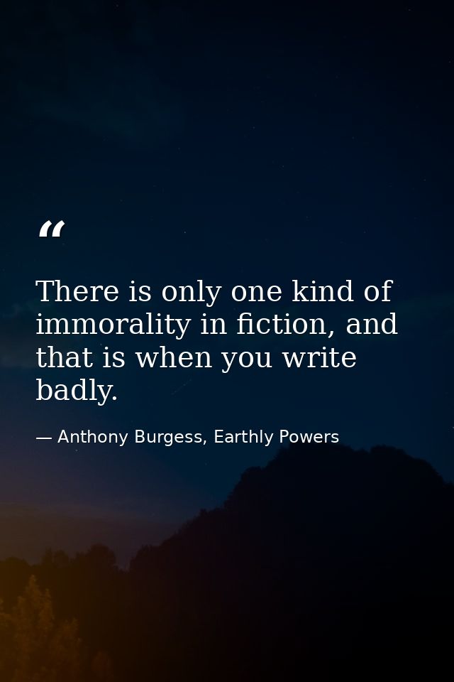 There is only one kind of immorality in fiction, and that is when you write badly. — Anthony Burgess, Earthly Powers