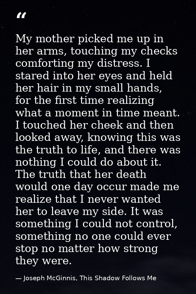 My mother picked me up in her arms, touching my checks comforting my distress. I stared into her eyes and held her hair  — Joseph McGinnis, This Shadow Follows Me