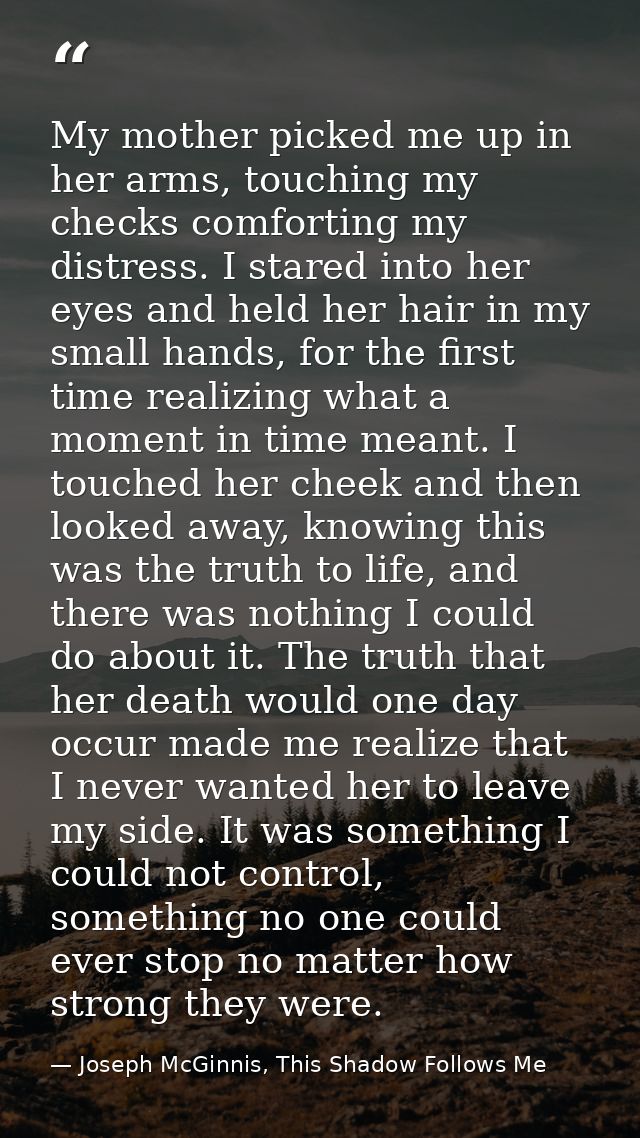 My mother picked me up in her arms, touching my checks comforting my distress. I stared into her eyes and held her hair  — Joseph McGinnis, This Shadow Follows Me