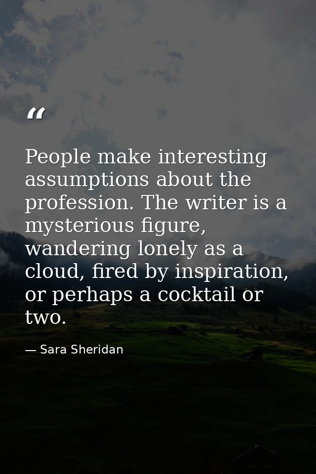 People make interesting assumptions about the profession. The writer is a mysterious figure, wandering lonely as a cloud — Sara Sheridan