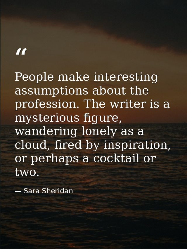 People make interesting assumptions about the profession. The writer is a mysterious figure, wandering lonely as a cloud — Sara Sheridan