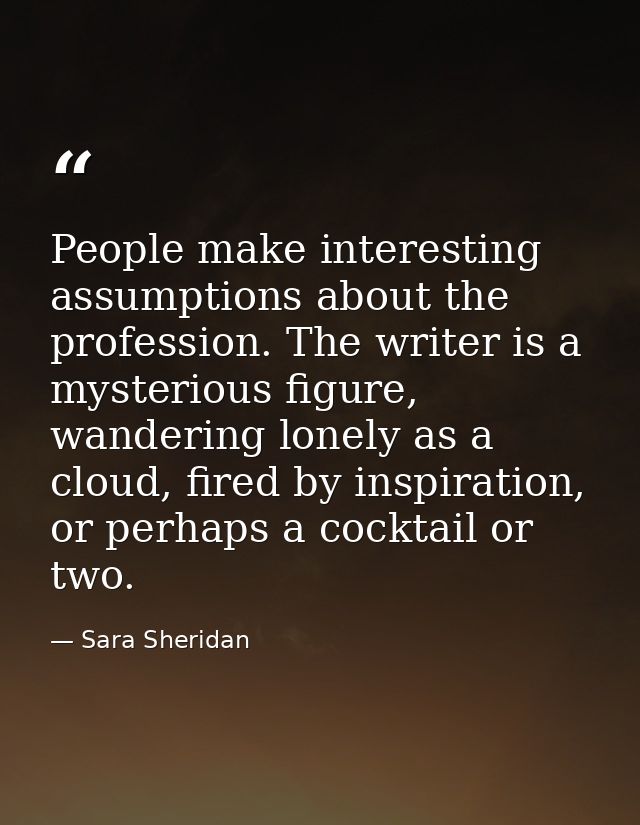 People make interesting assumptions about the profession. The writer is a mysterious figure, wandering lonely as a cloud — Sara Sheridan