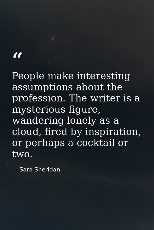 People make interesting assumptions about the profession. The writer is a mysterious figure, wandering lonely as a cloud — Sara Sheridan