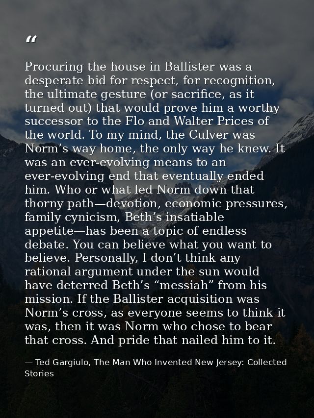Procuring the house in Ballister was a desperate bid for respect, for recognition, the ultimate gesture (or sacrifice, a — Ted Gargiulo, The Man Who Invented New Jersey: Collected Stories