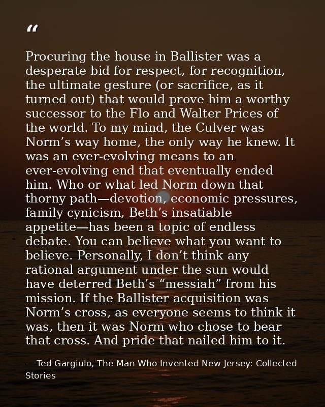Procuring the house in Ballister was a desperate bid for respect, for recognition, the ultimate gesture (or sacrifice, a — Ted Gargiulo, The Man Who Invented New Jersey: Collected Stories