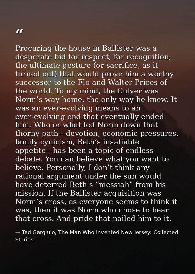 Procuring the house in Ballister was a desperate bid for respect, for recognition, the ultimate gesture (or sacrifice, a — Ted Gargiulo, The Man Who Invented New Jersey: Collected Stories