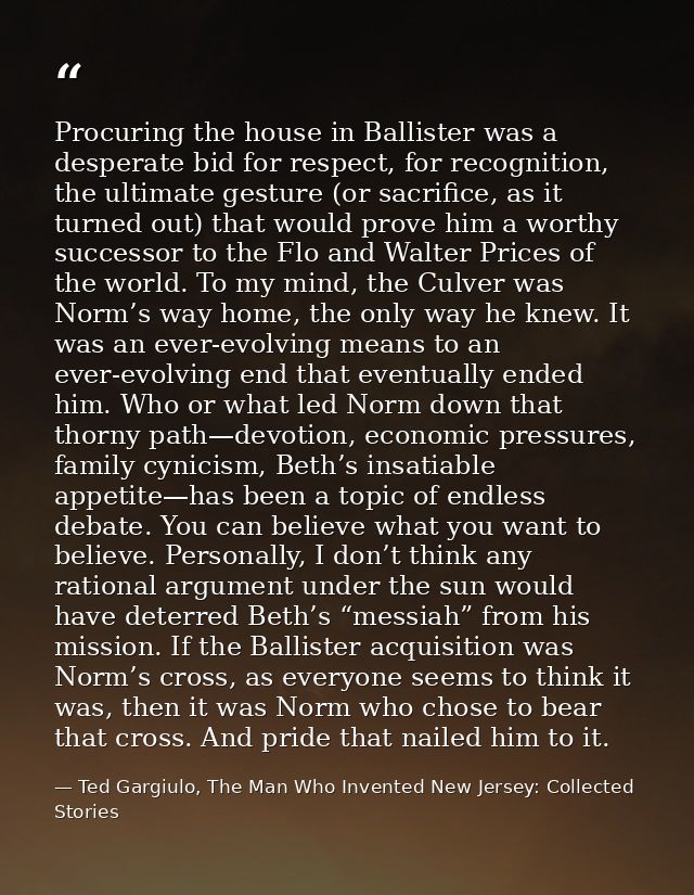 Procuring the house in Ballister was a desperate bid for respect, for recognition, the ultimate gesture (or sacrifice, a — Ted Gargiulo, The Man Who Invented New Jersey: Collected Stories