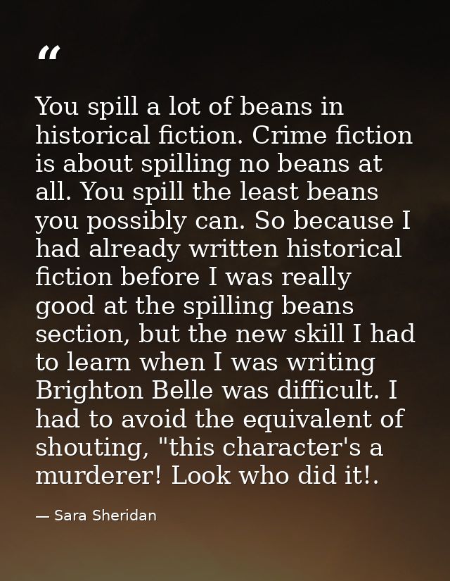 You spill a lot of beans in historical fiction. Crime fiction is about spilling no beans at all. You spill the least bea — Sara Sheridan