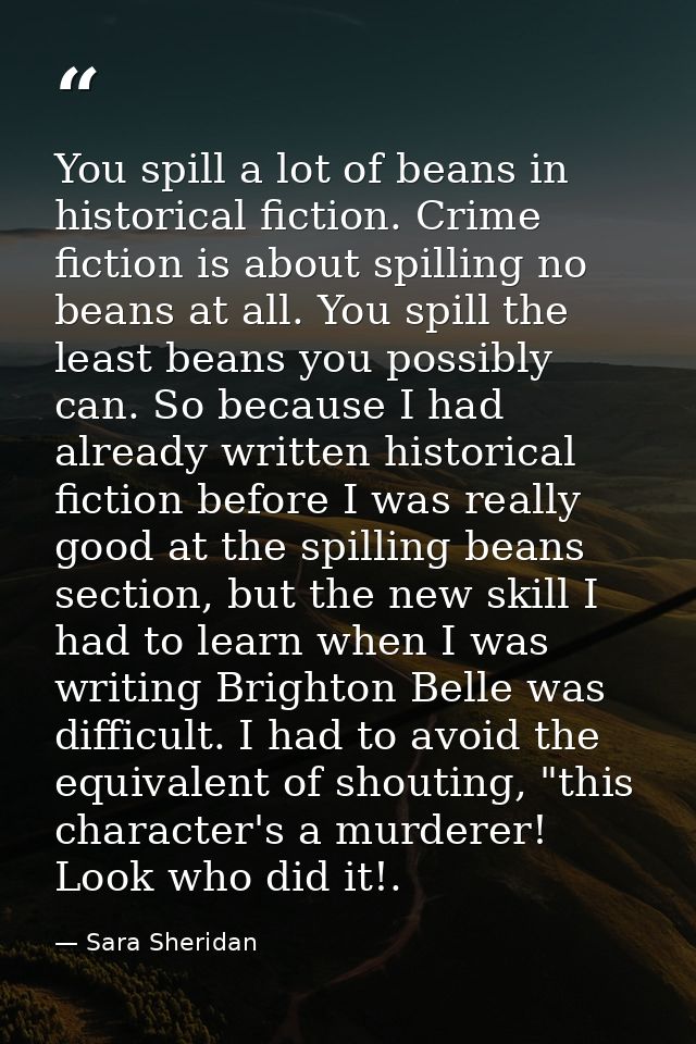 You spill a lot of beans in historical fiction. Crime fiction is about spilling no beans at all. You spill the least bea — Sara Sheridan