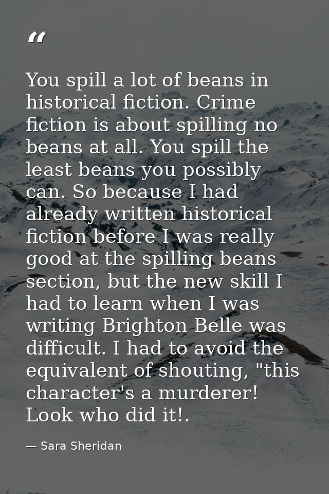 You spill a lot of beans in historical fiction. Crime fiction is about spilling no beans at all. You spill the least bea — Sara Sheridan