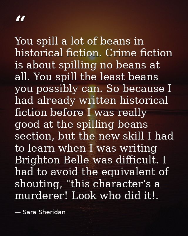You spill a lot of beans in historical fiction. Crime fiction is about spilling no beans at all. You spill the least bea — Sara Sheridan