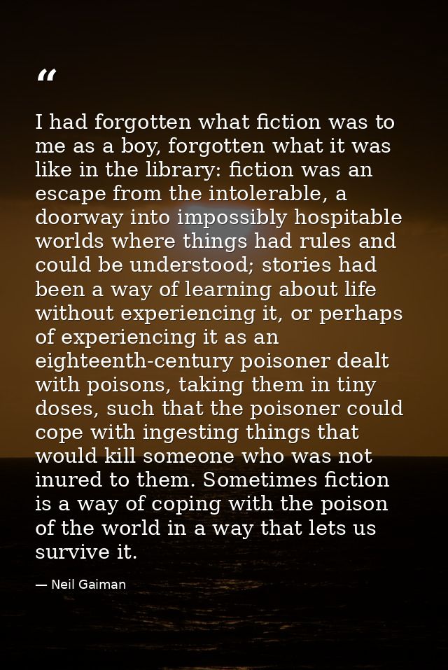 I had forgotten what fiction was to me as a boy, forgotten what it was like in the library: fiction was an escape from t — Neil Gaiman