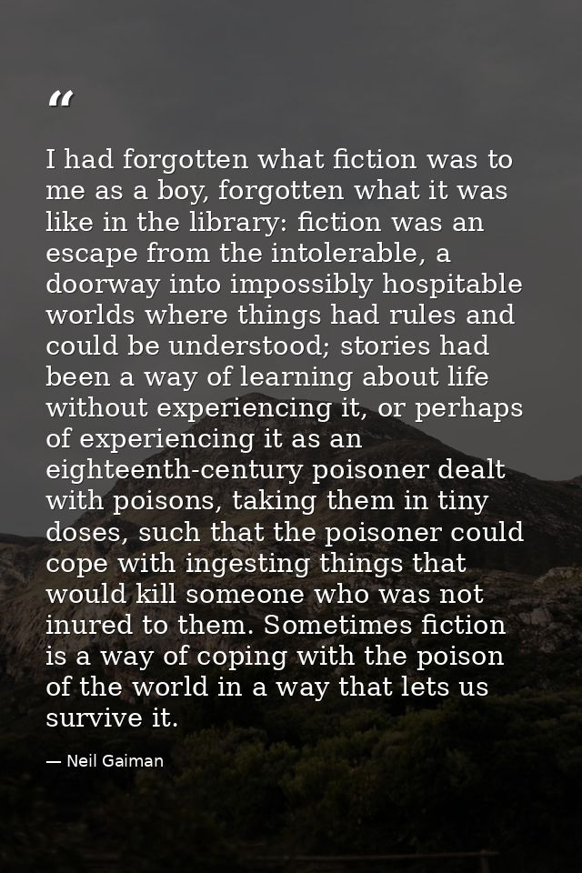 I had forgotten what fiction was to me as a boy, forgotten what it was like in the library: fiction was an escape from t — Neil Gaiman