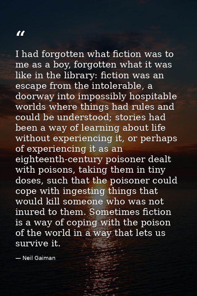 I had forgotten what fiction was to me as a boy, forgotten what it was like in the library: fiction was an escape from t — Neil Gaiman