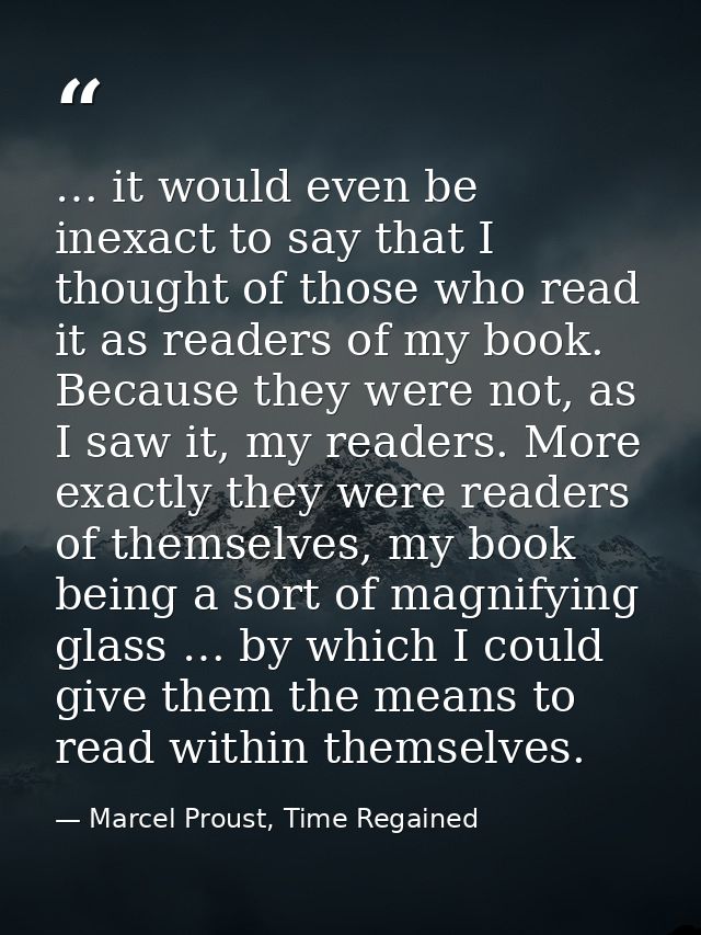 … it would even be inexact to say that I thought of those who read it as readers of my book. Because they were not, as I — Marcel Proust, Time Regained