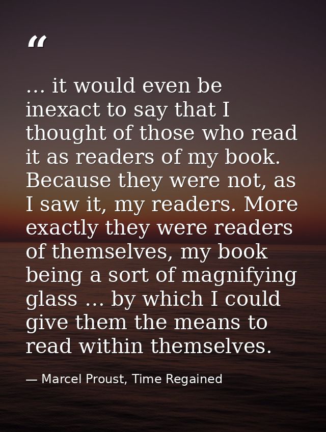 … it would even be inexact to say that I thought of those who read it as readers of my book. Because they were not, as I — Marcel Proust, Time Regained