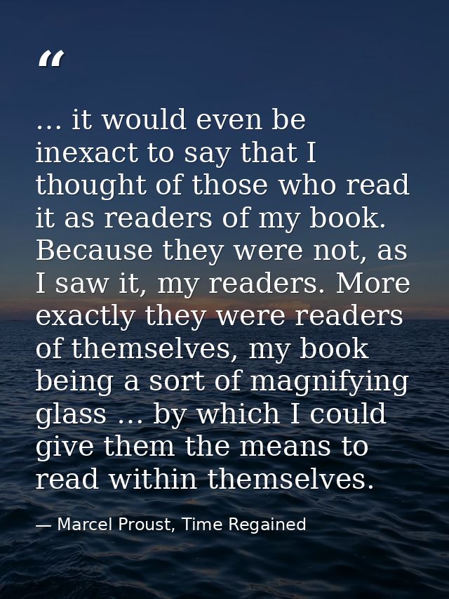 … it would even be inexact to say that I thought of those who read it as readers of my book. Because they were not, as I — Marcel Proust, Time Regained