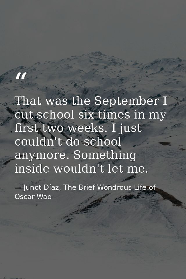 That was the September I cut school six times in my first two weeks. I just couldn't do school anymore. Something inside — Junot Díaz, The Brief Wondrous Life of Oscar Wao
