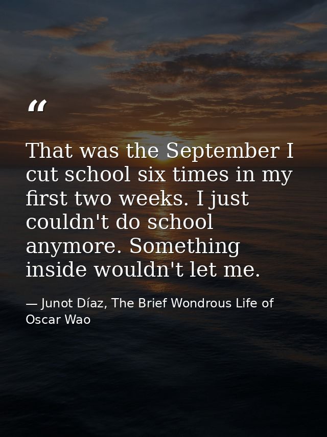 That was the September I cut school six times in my first two weeks. I just couldn't do school anymore. Something inside — Junot Díaz, The Brief Wondrous Life of Oscar Wao