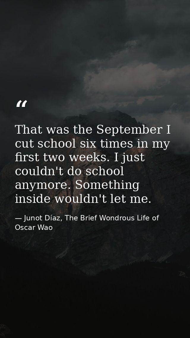 That was the September I cut school six times in my first two weeks. I just couldn't do school anymore. Something inside — Junot Díaz, The Brief Wondrous Life of Oscar Wao