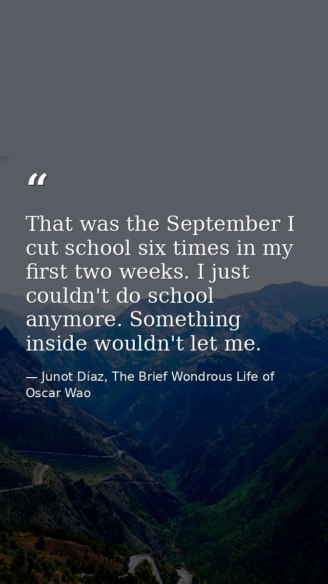 That was the September I cut school six times in my first two weeks. I just couldn't do school anymore. Something inside — Junot Díaz, The Brief Wondrous Life of Oscar Wao