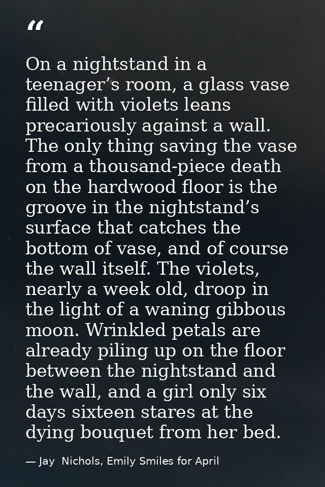 On a nightstand in a teenager’s room, a glass vase filled with violets leans precariously against a wall. The only thing — Jay  Nichols, Emily Smiles for April