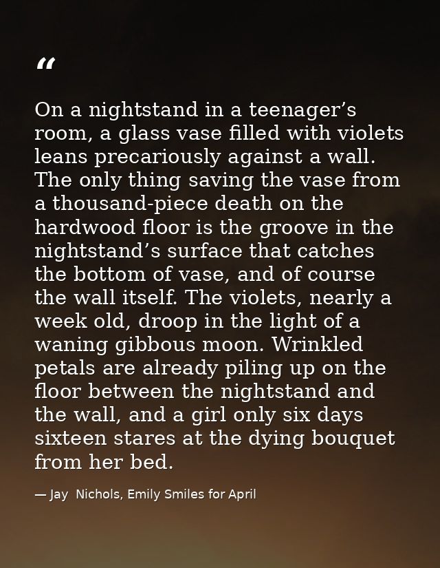 On a nightstand in a teenager’s room, a glass vase filled with violets leans precariously against a wall. The only thing — Jay  Nichols, Emily Smiles for April