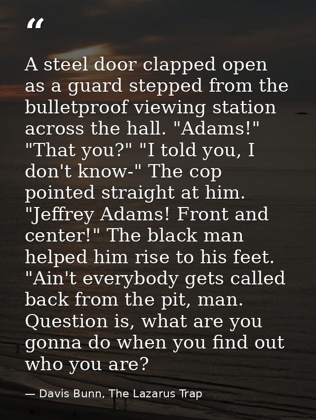 A steel door clapped open as a guard stepped from the bulletproof viewing station across the hall. "Adams!" "That you?"  — Davis Bunn, The Lazarus Trap