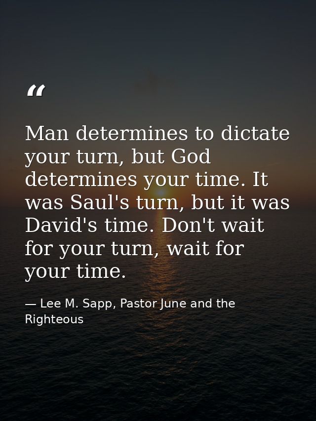 Man determines to dictate your turn, but God determines your time. It was Saul's turn, but it was David's time. Don't wa — Lee M. Sapp, Pastor June and the Righteous