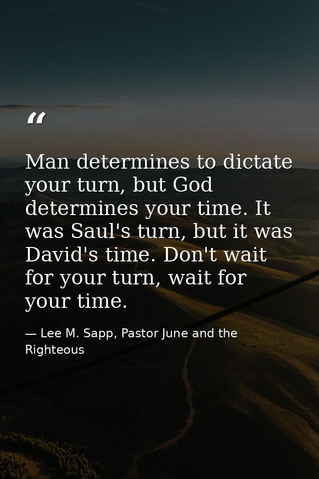 Man determines to dictate your turn, but God determines your time. It was Saul's turn, but it was David's time. Don't wa — Lee M. Sapp, Pastor June and the Righteous