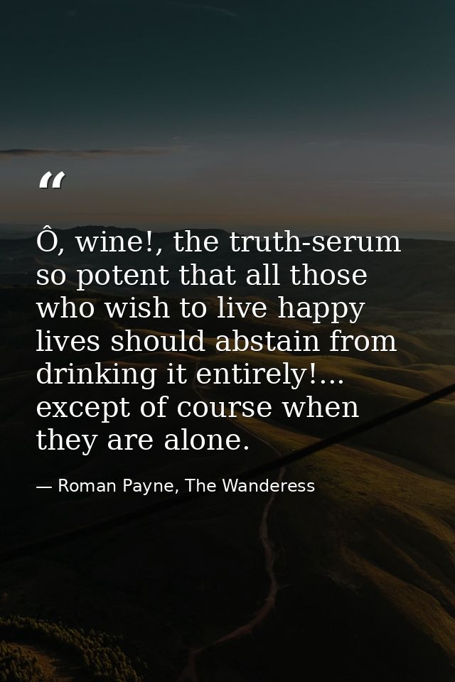 Ô, wine!, the truth-serum so potent that all those who wish to live happy lives should abstain from drinking it entirely — Roman Payne, The Wanderess