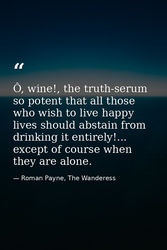Ô, wine!, the truth-serum so potent that all those who wish to live happy lives should abstain from drinking it entirely — Roman Payne, The Wanderess