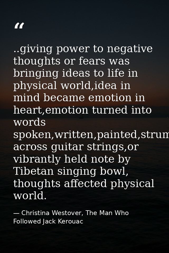 ..giving power to negative thoughts or fears was bringing ideas to life in physical world,idea in mind became emotion in — Christina Westover, The Man Who Followed Jack Kerouac
